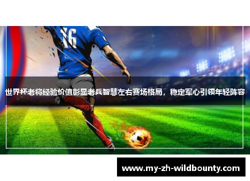 世界杯老将经验价值彰显老兵智慧左右赛场格局，稳定军心引领年轻阵容