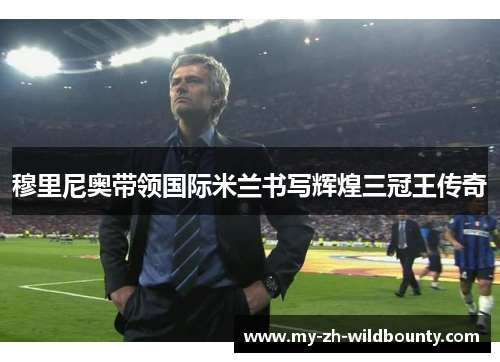 穆里尼奥带领国际米兰书写辉煌三冠王传奇 穆里尼奥带领国际米兰书写辉煌三冠王传奇