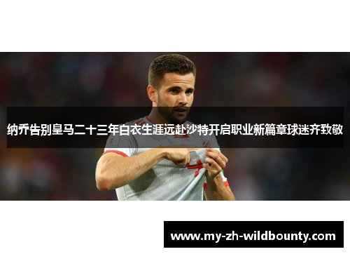 纳乔告别皇马二十三年白衣生涯远赴沙特开启职业新篇章球迷齐致敬 纳乔告别皇马二十三年白衣生涯远赴沙特开启职业新篇章球迷齐致敬