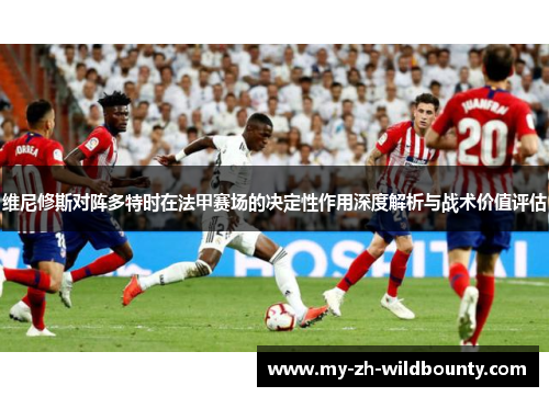 维尼修斯对阵多特时在法甲赛场的决定性作用深度解析与战术价值评估 维尼修斯对阵多特时在法甲赛场的决定性作用深度解析与战术价值评估