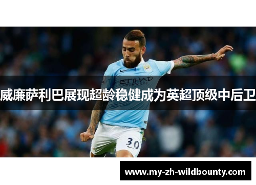 威廉萨利巴展现超龄稳健成为英超顶级中后卫 威廉萨利巴展现超龄稳健成为英超顶级中后卫
