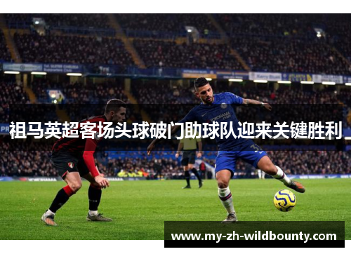 祖马英超客场头球破门助球队迎来关键胜利 祖马英超客场头球破门助球队迎来关键胜利