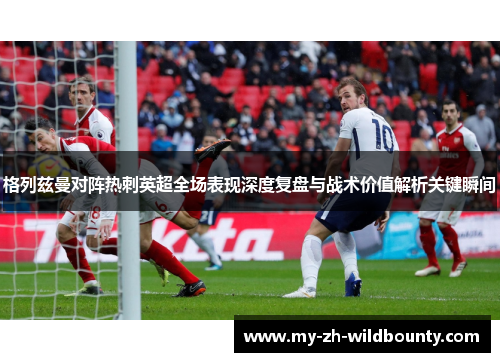 格列兹曼对阵热刺英超全场表现深度复盘与战术价值解析关键瞬间 格列兹曼对阵热刺英超全场表现深度复盘与战术价值解析关键瞬间
